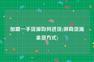 加盟一手货源如何进货(微商货源拿货方式)