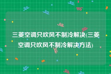 三菱空调只吹风不制冷解决(三菱空调只吹风不制冷解决方法)