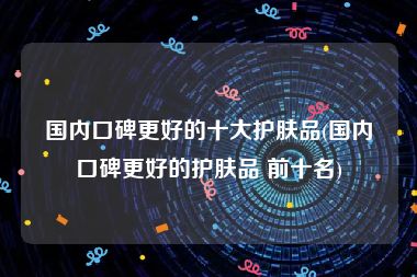 国内口碑更好的十大护肤品(国内口碑更好的护肤品 前十名)