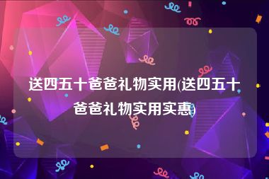 送四五十爸爸礼物实用(送四五十爸爸礼物实用实惠)