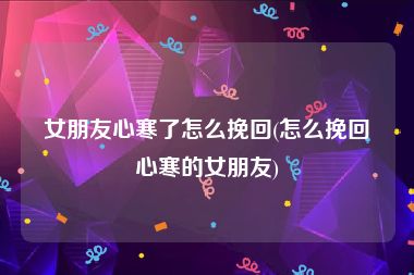 女朋友心寒了怎么挽回(怎么挽回心寒的女朋友)