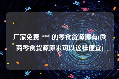 厂家免费 *** 的零食货源哪有(微商零食货源原来可以这样便宜)
