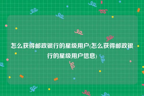 怎么获得邮政银行的星级用户(怎么获得邮政银行的星级用户信息)