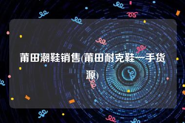莆田潮鞋销售(莆田耐克鞋一手货源)
