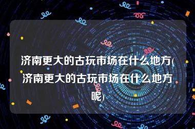 济南更大的古玩市场在什么地方(济南更大的古玩市场在什么地方呢)