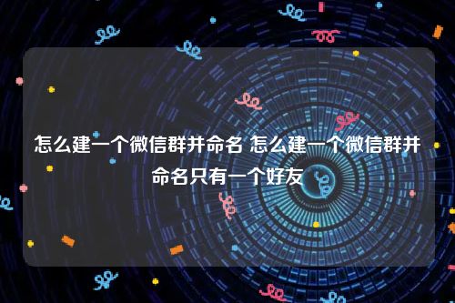 怎么建一个微信群并命名 怎么建一个微信群并命名只有一个好友