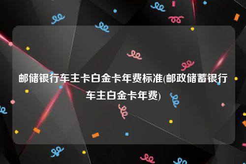 邮储银行车主卡白金卡年费标准(邮政储蓄银行车主白金卡年费)