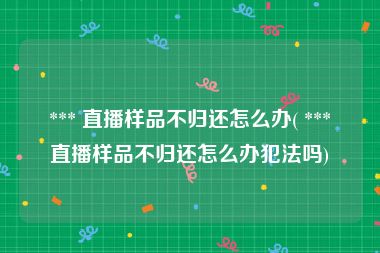  *** 直播样品不归还怎么办( *** 直播样品不归还怎么办犯法吗)