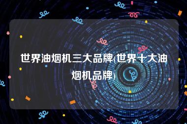 世界油烟机三大品牌(世界十大油烟机品牌)