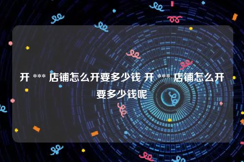 开 *** 店铺怎么开要多少钱 开 *** 店铺怎么开要多少钱呢