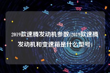 2019款速腾发动机参数(2019款速腾发动机和变速箱是什么型号)