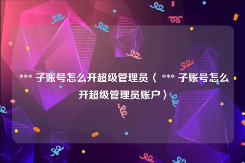  *** 子账号怎么开超级管理员〈 *** 子账号怎么开超级管理员账户〉
