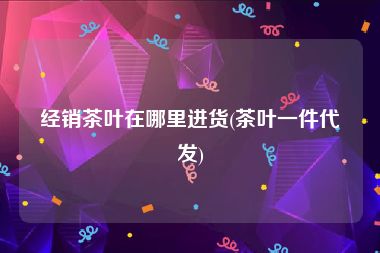 经销茶叶在哪里进货(茶叶一件代发)