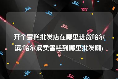 开个雪糕批发店在哪里进货哈尔滨(哈尔滨卖雪糕到哪里批发啊)