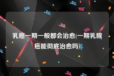 乳癌一期一般都会治愈(一期乳腺癌能彻底治愈吗)