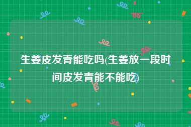 生姜皮发青能吃吗(生姜放一段时间皮发青能不能吃)