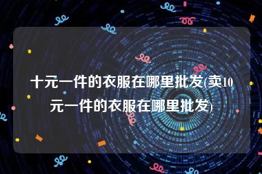十元一件的衣服在哪里批发(卖10元一件的衣服在哪里批发)