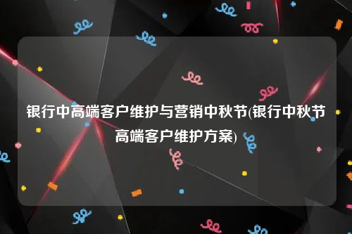 银行中高端客户维护与营销中秋节(银行中秋节高端客户维护方案)