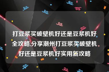 打豆浆买破壁机好还是豆浆机好全攻略,分享潮州打豆浆买破壁机好还是豆浆机好实用新攻略