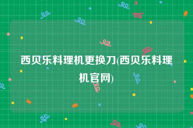 西贝乐料理机更换刀(西贝乐料理机官网)