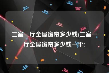三室一厅全屋窗帘多少钱(三室一厅全屋窗帘多少钱一平)