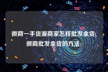 微商一手货源商家怎样批发拿货(微商批发拿货的方法)