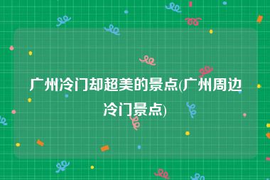 广州冷门却超美的景点(广州周边冷门景点)