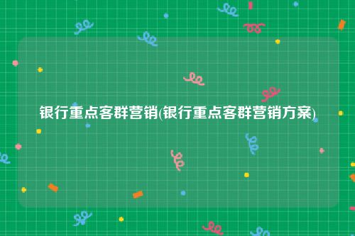 银行重点客群营销(银行重点客群营销方案)