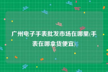 广州电子手表批发市场在哪里(手表在哪拿货便宜)