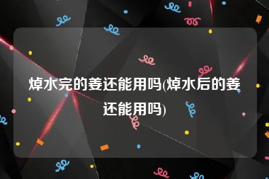 焯水完的姜还能用吗(焯水后的姜还能用吗)