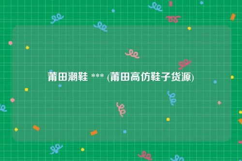 莆田潮鞋 *** (莆田高仿鞋子货源)