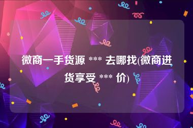 微商一手货源 *** 去哪找(微商进货享受 *** 价)