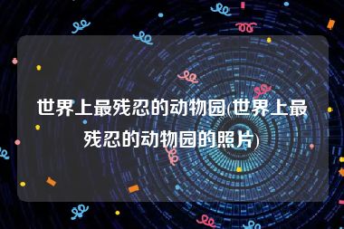 世界上最残忍的动物园(世界上最残忍的动物园的照片)