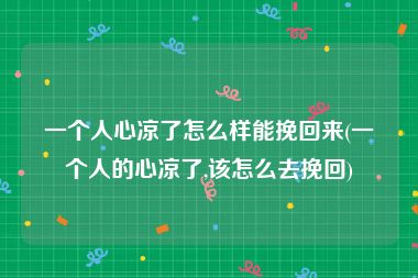 一个人心凉了怎么样能挽回来(一个人的心凉了,该怎么去挽回)