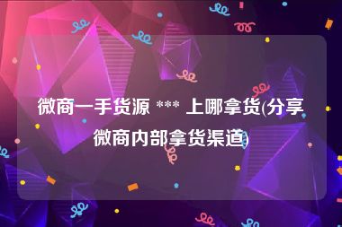 微商一手货源 *** 上哪拿货(分享微商内部拿货渠道)