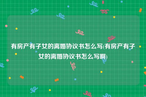 有房产有子女的离婚协议书怎么写(有房产有子女的离婚协议书怎么写啊)