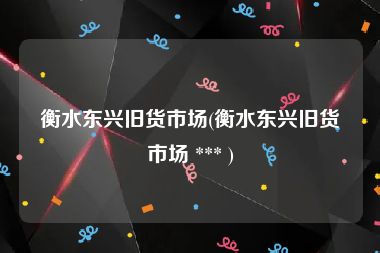 衡水东兴旧货市场(衡水东兴旧货市场 *** )