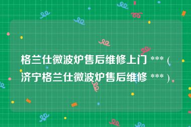 格兰仕微波炉售后维修上门 *** (济宁格兰仕微波炉售后维修 *** )