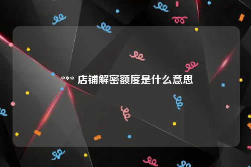  *** 店铺解密额度是什么意思