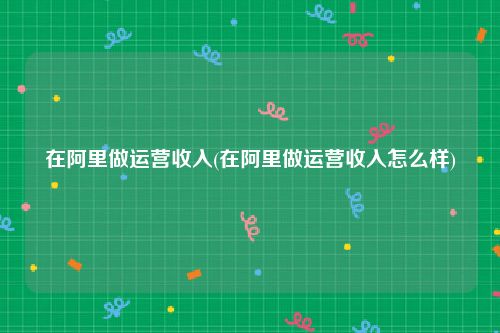 在阿里做运营收入(在阿里做运营收入怎么样)