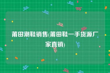 莆田潮鞋销售(莆田鞋一手货源厂家直销)