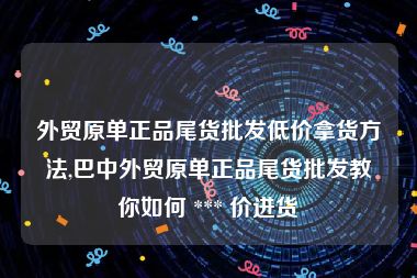 外贸原单正品尾货批发低价拿货方法,巴中外贸原单正品尾货批发教你如何 *** 价进货