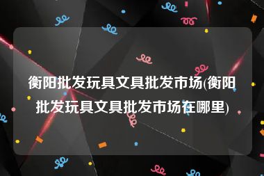 衡阳批发玩具文具批发市场(衡阳批发玩具文具批发市场在哪里)