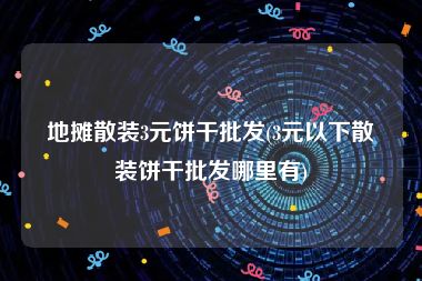 地摊散装3元饼干批发(3元以下散装饼干批发哪里有)