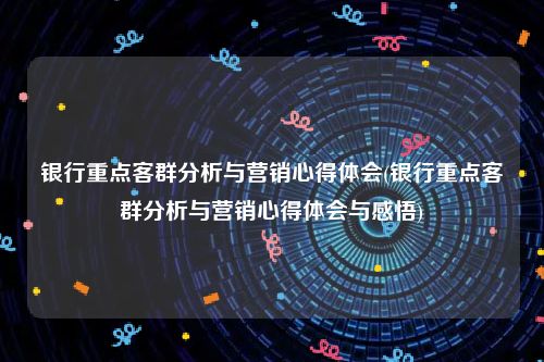 银行重点客群分析与营销心得体会(银行重点客群分析与营销心得体会与感悟)