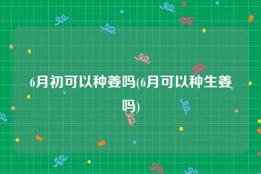 6月初可以种姜吗(6月可以种生姜吗)