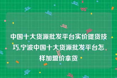 中国十大货源批发平台实价提货技巧,宁波中国十大货源批发平台怎样加盟价拿货