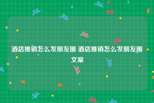 酒店推销怎么发朋友圈 酒店推销怎么发朋友圈文案
