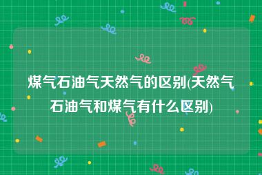 煤气石油气天然气的区别(天然气石油气和煤气有什么区别)