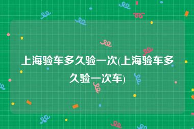 上海验车多久验一次(上海验车多久验一次车)